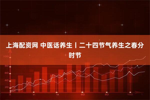 上海配资网 中医话养生丨二十四节气养生之春分时节