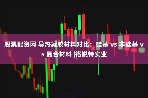 股票配资网 导热凝胶材料对比：硅基 vs 非硅基 vs 复合材料 |铬锐特实业