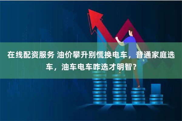 在线配资服务 油价攀升别慌换电车，普通家庭选车，油车电车咋选才明智？