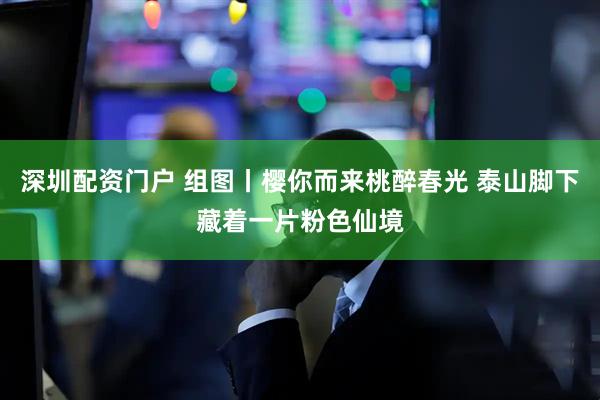 深圳配资门户 组图丨樱你而来桃醉春光 泰山脚下藏着一片粉色仙境
