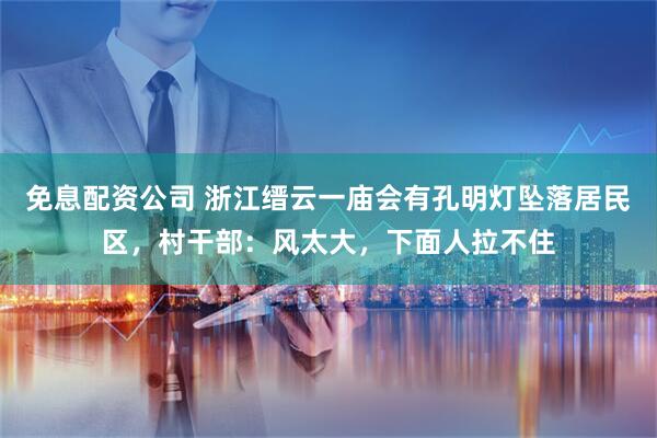免息配资公司 浙江缙云一庙会有孔明灯坠落居民区，村干部：风太大，下面人拉不住