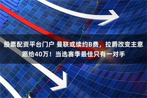 股票配资平台门户 曼联或续约B费，拉爵改变主意愿给40万！当选赛季最佳只有一对手