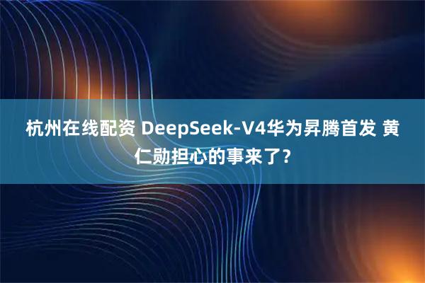 杭州在线配资 DeepSeek-V4华为昇腾首发 黄仁勋担心的事来了？