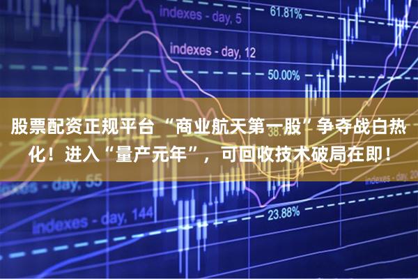 股票配资正规平台 “商业航天第一股”争夺战白热化！进入“量产元年”，可回收技术破局在即！